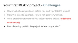 Your first ML/CV project - Challenges
● How much should you know before you start your ML/CV project?
● ML/CV is interdisciplinary. How to not get overwhelmed?
● What problem statement do you choose for the project?(decide on
what factors)
● Lots of moving parts in the project. Where do you start?
 