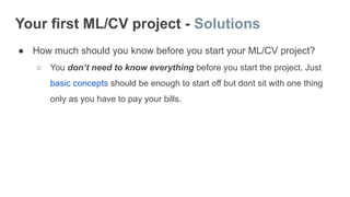 Your first ML/CV project - Solutions
● How much should you know before you start your ML/CV project?
○ You don’t need to know everything before you start the project. Just
basic concepts should be enough to start off but dont sit with one thing
only as you have to pay your bills.
 