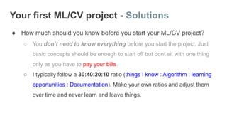 Your first ML/CV project - Solutions
● How much should you know before you start your ML/CV project?
○ You don’t need to know everything before you start the project. Just
basic concepts should be enough to start off but dont sit with one thing
only as you have to pay your bills.
○ I typically follow a 30:40:20:10 ratio (things I know : Algorithm : learning
opportunities : Documentation). Make your own ratios and adjust them
over time and never learn and leave things.
 