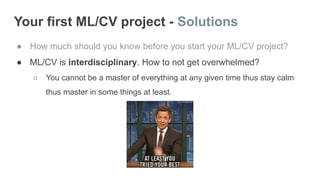 Your first ML/CV project - Solutions
● How much should you know before you start your ML/CV project?
● ML/CV is interdisciplinary. How to not get overwhelmed?
○ You cannot be a master of everything at any given time thus stay calm
thus master in some things at least.
 