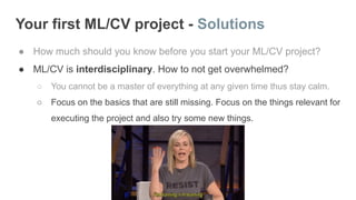 Your first ML/CV project - Solutions
● How much should you know before you start your ML/CV project?
● ML/CV is interdisciplinary. How to not get overwhelmed?
○ You cannot be a master of everything at any given time thus stay calm.
○ Focus on the basics that are still missing. Focus on the things relevant for
executing the project and also try some new things.
 