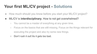 Your first ML/CV project - Solutions
● How much should you know before you start your ML/CV project?
● ML/CV is interdisciplinary. How to not get overwhelmed?
○ You cannot be a master of everything at any given time.
○ Focus on the basics that are still missing. Focus on the things relevant for
executing the project and also try some new things.
○ Don’t rush it out! As it gets too bad.
 