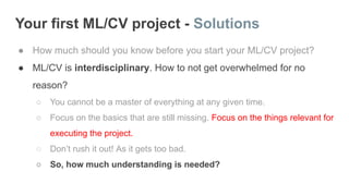 Your first ML/CV project - Solutions
● How much should you know before you start your ML/CV project?
● ML/CV is interdisciplinary. How to not get overwhelmed for no
reason?
○ You cannot be a master of everything at any given time.
○ Focus on the basics that are still missing. Focus on the things relevant for
executing the project.
○ Don’t rush it out! As it gets too bad.
○ So, how much understanding is needed?
 