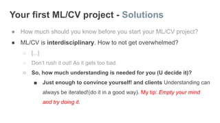 Your first ML/CV project - Solutions
● How much should you know before you start your ML/CV project?
● ML/CV is interdisciplinary. How to not get overwhelmed?
○ [...]
○ Don’t rush it out! As it gets too bad.
○ So, how much understanding is needed for you (U decide it)?
■ Just enough to convince yourself! and clients Understanding can
always be iterated!(do it in a good way). My tip: Empty your mind
and try doing it.
 
