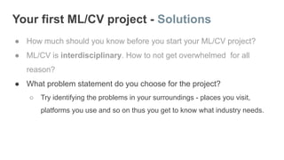 Your first ML/CV project - Solutions
● How much should you know before you start your ML/CV project?
● ML/CV is interdisciplinary. How to not get overwhelmed for all
reason?
● What problem statement do you choose for the project?
○ Try identifying the problems in your surroundings - places you visit,
platforms you use and so on thus you get to know what industry needs.
 