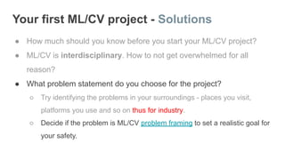 Your first ML/CV project - Solutions
● How much should you know before you start your ML/CV project?
● ML/CV is interdisciplinary. How to not get overwhelmed for all
reason?
● What problem statement do you choose for the project?
○ Try identifying the problems in your surroundings - places you visit,
platforms you use and so on thus for industry.
○ Decide if the problem is ML/CV problem framing to set a realistic goal for
your safety.
 