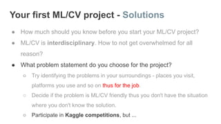 Your first ML/CV project - Solutions
● How much should you know before you start your ML/CV project?
● ML/CV is interdisciplinary. How to not get overwhelmed for all
reason?
● What problem statement do you choose for the project?
○ Try identifying the problems in your surroundings - places you visit,
platforms you use and so on thus for the job.
○ Decide if the problem is ML/CV friendly thus you don't have the situation
where you don't know the solution.
○ Participate in Kaggle competitions, but ...
 