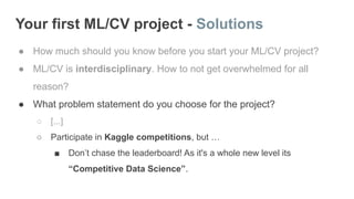 Your first ML/CV project - Solutions
● How much should you know before you start your ML/CV project?
● ML/CV is interdisciplinary. How to not get overwhelmed for all
reason?
● What problem statement do you choose for the project?
○ [...]
○ Participate in Kaggle competitions, but …
■ Don’t chase the leaderboard! As it's a whole new level its
“Competitive Data Science”.
 