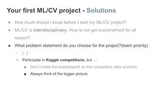 Your first ML/CV project - Solutions
● How much should I know before I start my ML/CV project?
● ML/CV is interdisciplinary. How to not get overwhelmed for all
reason?
● What problem statement do you choose for the project?(learn priority)
○ [...]
○ Participate in Kaggle competitions, but …
■ Don’t chase the leaderboard! as the competitive data scientist.
■ Always think of the bigger picture.
 