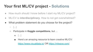 Your first ML/CV project - Solutions
● How much should I know before I start my ML/CV project?
● ML/CV is interdisciplinary. How to not get overwhelmed?
● What problem statement do you choose for the project?
○ [...]
○ Participate in Kaggle competitions, but …
■ [...]
■ Here’s an amazing resource to learn creative ML/CV:
https://www.visualdata.io/ OR https://mlwave.com/
 