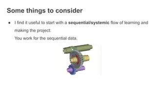 Some things to consider
● I find it useful to start with a sequential/systemic flow of learning and
making the project:
You work for the sequential data.
 