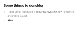 Some things to consider
● I find it useful to start with a sequential/systemic flow for learning
and making project.
● Data!
 
