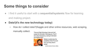 Some things to consider
● I find it useful to start with a sequential/systemic flow for learning
and making project.
● Data!(it's the new technology today)
○ How do I collect data?(Kaggle and other online resources, web scraping,
manually collect. data, etc.)
 