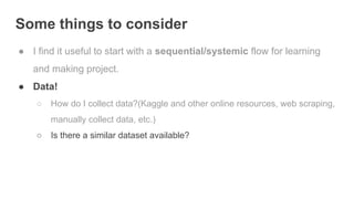Some things to consider
● I find it useful to start with a sequential/systemic flow for learning
and making project.
● Data!
○ How do I collect data?(Kaggle and other online resources, web scraping,
manually collect data, etc.)
○ Is there a similar dataset available?
 