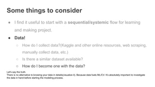 Some things to consider
● I find it useful to start with a sequential/systemic flow for learning
and making project.
● Data!
○ How do I collect data?(Kaggle and other online resources, web scraping,
manually collect data, etc.)
○ Is there a similar dataset available?
○ How do I become one with the data?
Let's say the truth.
There is no alternative to knowing your data in details(visualize it). Because data fuels ML/CV. It’s absolutely important to investigate
the data in hand before starting the modeling process.
 