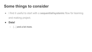 Some things to consider
● I find it useful to start with a sequential/systemic flow for learning
and making project.
● Data!
○ [...] and a lot more.
 