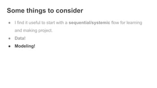 Some things to consider
● I find it useful to start with a sequential/systemic flow for learning
and making project.
● Data!
● Modeling!
 