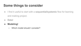 Some things to consider
● I find it useful to start with a sequential/systemic flow for learning
and making project.
● Data!
● Modeling!
○ Which model should I consider?
 