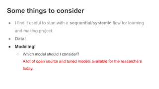 Some things to consider
● I find it useful to start with a sequential/systemic flow for learning
and making project.
● Data!
● Modeling!
○ Which model should I consider?
A lot of open source and tuned models available for the researchers
today.
 