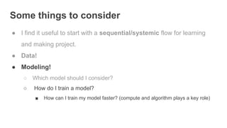 Some things to consider
● I find it useful to start with a sequential/systemic flow for learning
and making project.
● Data!
● Modeling!
○ Which model should I consider?
○ How do I train a model?
■ How can I train my model faster? (compute and algorithm plays a key role)
 