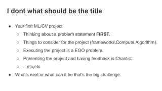 I dont what should be the title
● Your first ML/CV project
○ Thinking about a problem statement FIRST.
○ Things to consider for the project (frameworks,Compute,Algorithm).
○ Executing the project is a EGO problem.
○ Presenting the project and having feedback is Chaotic.
○ ...etc,etc
● What's next or what can it be that's the big challenge.
 