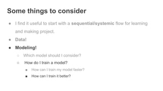 Some things to consider
● I find it useful to start with a sequential/systemic flow for learning
and making project.
● Data!
● Modeling!
○ Which model should I consider?
○ How do I train a model?
■ How can I train my model faster?
■ How can I train it better?
 