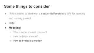 Some things to consider
● I find it useful to start with a sequential/systemic flow for learning
and making project.
● Data!
● Modeling!
○ Which model should I consider?
○ How do I train a model?
○ How do I validate a model?
 