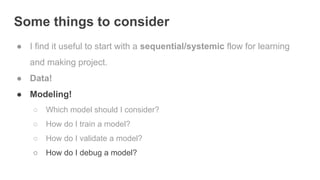 Some things to consider
● I find it useful to start with a sequential/systemic flow for learning
and making project.
● Data!
● Modeling!
○ Which model should I consider?
○ How do I train a model?
○ How do I validate a model?
○ How do I debug a model?
 