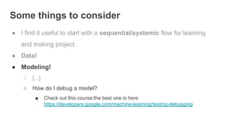 Some things to consider
● I find it useful to start with a sequential/systemic flow for learning
and making project.
● Data!
● Modeling!
○ [...]
○ How do I debug a model?
■ Check out this course:the best one is here
https://developers.google.com/machine-learning/testing-debugging
 