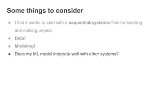 Some things to consider
● I find it useful to start with a sequential/systemic flow for learning
and making project.
● Data!
● Modeling!
● Does my ML model integrate well with other systems?
 