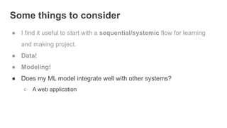 Some things to consider
● I find it useful to start with a sequential/systemic flow for learning
and making project.
● Data!
● Modeling!
● Does my ML model integrate well with other systems?
○ A web application
 