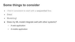 Some things to consider
● I find it consistent to start with a sequential flow.
● Data!
● Modeling!
● Does my ML model integrate well with other systems?
○ A web application
○ A mobile application
 