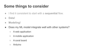 Some things to consider
● I find it consistent to start with a sequential flow.
● Data!
● Modeling!
● Does my ML model integrate well with other systems?
○ A web application
○ A mobile application
○ A coral board
○ Arduino
 