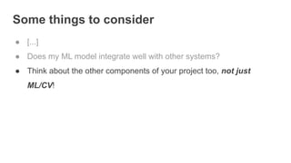 Some things to consider
● [...]
● Does my ML model integrate well with other systems?
● Think about the other components of your project too, not just
ML/CV!
 