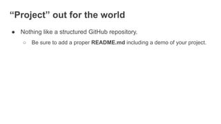 “Project” out for the world
● Nothing like a structured GitHub repository.
○ Be sure to add a proper README.md including a demo of your project.
 