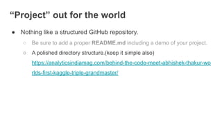 “Project” out for the world
● Nothing like a structured GitHub repository.
○ Be sure to add a proper README.md including a demo of your project.
○ A polished directory structure.(keep it simple also)
https://analyticsindiamag.com/behind-the-code-meet-abhishek-thakur-wo
rlds-first-kaggle-triple-grandmaster/
 