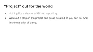 “Project” out for the world
● Nothing like a structured GitHub repository.
● Write out a blog on the project and be as detailed as you can be! And
this brings a lot of clarity.
 