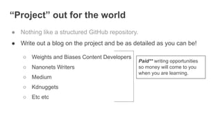 “Project” out for the world
● Nothing like a structured GitHub repository.
● Write out a blog on the project and be as detailed as you can be!
○ Weights and Biases Content Developers
○ Nanonets Writers
○ Medium
○ Kdnuggets
○ Etc etc
Paid** writing opportunities
so money will come to you
when you are learning.
 