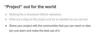 “Project” out for the world
● Nothing like a structured GitHub repository.
● Write out a blog on the project and be as detailed as you can be!
● Share your project with the communities that you can reach or else
join one learn and make the best use of it.
 