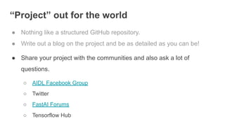 “Project” out for the world
● Nothing like a structured GitHub repository.
● Write out a blog on the project and be as detailed as you can be!
● Share your project with the communities and also ask a lot of
questions.
○ AIDL Facebook Group
○ Twitter
○ FastAI Forums
○ Tensorflow Hub
 