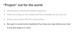 “Project” out for the world
● Nothing like a structured GitHub repository.
● Write out a blog on the project and be as detailed as you can be!
● Share your project with the communities.
● Be open to constructive feedback thus lose your ego before you hear
it and also keep it in mind.
 