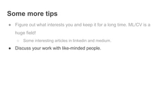 Some more tips
● Figure out what interests you and keep it for a long time. ML/CV is a
huge field!
○ Some interesting articles in linkedin and medium.
● Discuss your work with like-minded people.
 