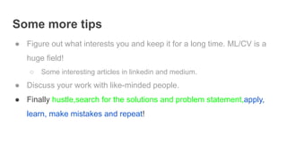 Some more tips
● Figure out what interests you and keep it for a long time. ML/CV is a
huge field!
○ Some interesting articles in linkedin and medium.
● Discuss your work with like-minded people.
● Finally hustle,search for the solutions and problem statement,apply,
learn, make mistakes and repeat!
 