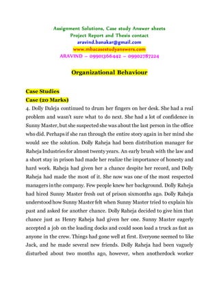 Assignment Solutions, Case study Answer sheets
Project Report and Thesis contact
aravind.banakar@gmail.com
www.mbacasestudyanswers.com
ARAVIND – 09901366442 – 09902787224
Organizational Behaviour
Case Studies
Case (20 Marks)
4. Dolly Daleja continued to drum her fingers on her desk. She had a real
problem and wasn’t sure what to do next. She had a lot of confidence in
Sunny Master, but she suspected she was about the last person in the office
who did. Perhapsif she ran through the entire story again in her mind she
would see the solution. Dolly Raheja had been distribution manager for
Raheja Industriesfor almost twenty years. An early brush with the law and
a short stay in prison had made her realize the importance of honesty and
hard work. Raheja had given her a chance despite her record, and Dolly
Raheja had made the most of it. She now was one of the most respected
managersinthe company. Few people knew her background. Dolly Raheja
had hired Sunny Master fresh out of prison sixmonths ago. Dolly Raheja
understood how Sunny Master felt when Sunny Master tried to explain his
past and asked for another chance. Dolly Raheja decided to give him that
chance just as Henry Raheja had given her one. Sunny Master eagerly
accepted a job on the loading docks and could soon load a truck as fast as
anyone in the crew. Things had gone well at first. Everyone seemed to like
Jack, and he made several new friends. Dolly Raheja had been vaguely
disturbed about two months ago, however, when anotherdock worker
 
