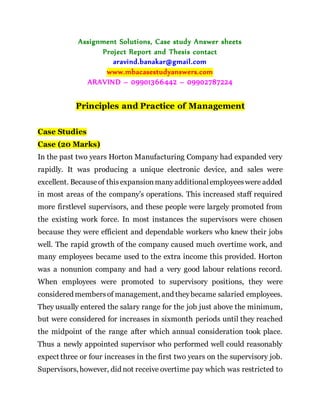 Assignment Solutions, Case study Answer sheets
Project Report and Thesis contact
aravind.banakar@gmail.com
www.mbacasestudyanswers.com
ARAVIND – 09901366442 – 09902787224
Principles and Practice of Management
Case Studies
Case (20 Marks)
In the past two years Horton Manufacturing Company had expanded very
rapidly. It was producing a unique electronic device, and sales were
excellent. Becauseof thisexpansionmanyadditionalemployeeswere added
in most areas of the company’s operations. This increased staff required
more firstlevel supervisors, and these people were largely promoted from
the existing work force. In most instances the supervisors were chosen
because they were efficient and dependable workers who knew their jobs
well. The rapid growth of the company caused much overtime work, and
many employees became used to the extra income this provided. Horton
was a nonunion company and had a very good labour relations record.
When employees were promoted to supervisory positions, they were
considered membersof management, and theybecame salaried employees.
They usually entered the salary range for the job just above the minimum,
but were considered for increases in sixmonth periods until they reached
the midpoint of the range after which annual consideration took place.
Thus a newly appointed supervisor who performed well could reasonably
expect three or four increases in the first two years on the supervisory job.
Supervisors, however, did not receive overtime pay which was restricted to
 
