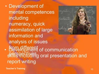 Development of mental competences including numeracy, quick assimilation of large information and analysis of issues from different perspectives Development of communication skills including oral presentation and report writingTeacher’s Training10