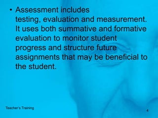 Assessment includes testing, evaluation and measurement. It uses both summative and formative evaluation to monitor student progress and structure future assignments that may be beneficial to the student. 4Teacher’s Training