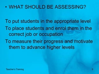 WHAT SHOULD BE ASSESSING?To put students in the appropriate levelTo place students and enrol them in the correct job or occupationTo measure their progress and motivate them to advance higher levelsTeacher’s Training5