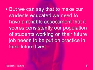 But we can say that to make our students educated we need to have a reliable assessment that it scores consistently our population of students working on their future job needs to be put on practice in their future lives.Teacher’s Training8