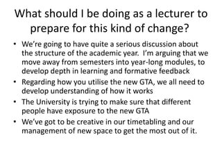 What should I be doing as a lecturer to prepare for this kind of change?  We’re going to have quite a serious discussion about the structure of the academic year.  I’m arguing that we move away from semesters into year-long modules, to develop depth in learning and formative feedback Regarding how you utilise the new GTA, we all need to develop understanding of how it works The University is trying to make sure that different people have exposure to the new GTA We’ve got to be creative in our timetabling and our management of new space to get the most out of it.  